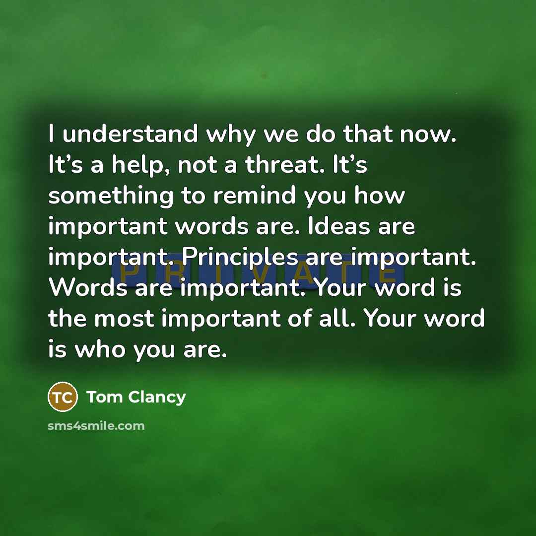 “I understand why we do that now. It’s a help, not a threat. It’s something to remind you how important words are. Ideas are important. Principles are important. Words are important. Your word is the most important of all. Your word is who you are.” quote by Tom Clancy