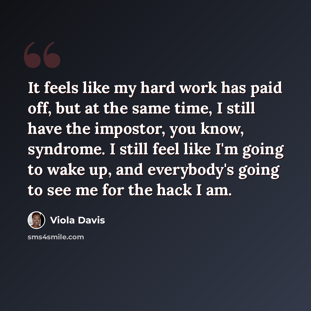 “It feels like my hard work has paid off, but at the same time, I still have the impostor, you know, syndrome. I still feel like I'm going to wake up, and everybody's going to see me for the hack I am.” quote by Viola Davis