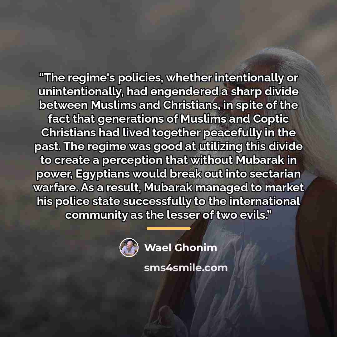 “The regime's policies, whether intentionally or unintentionally, had engendered a sharp divide between Muslims and Christians, in spite of the fact that generations of Muslims and Coptic Christians had lived together peacefully in the past. The regime was good at utilizing this divide to create a…” quote by Wael Ghonim