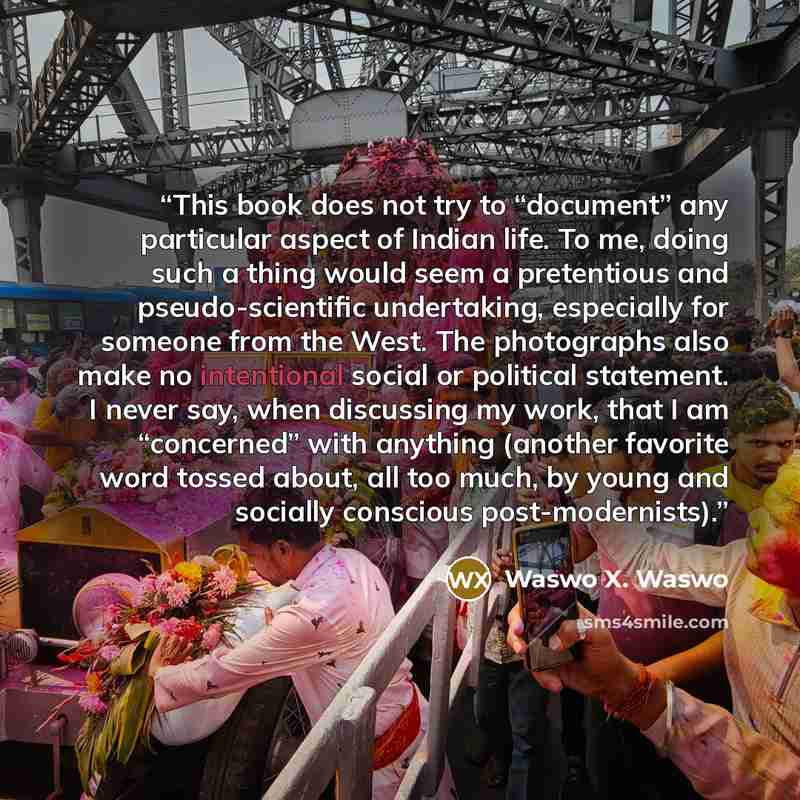 “This book does not try to “document” any particular aspect of Indian life. To me, doing such a thing would seem a pretentious and pseudo-scientific undertaking, especially for someone from the West. The photographs also make no intentional social or political statement. I never say, when…” quote by Waswo X. Waswo