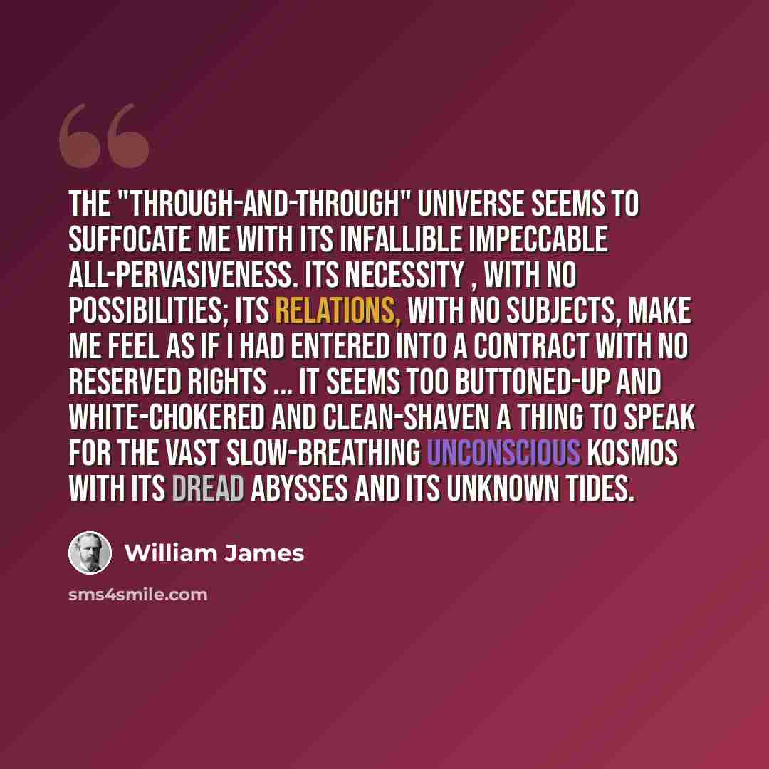 “The "through-and-through" universe seems to suffocate me with its infallible impeccable all-pervasiveness. Its necessity , with no possibilities; its relations, with no subjects, make me feel as if I had entered into a contract with no reserved rights ... It seems too buttoned-up and…” quote by William James
