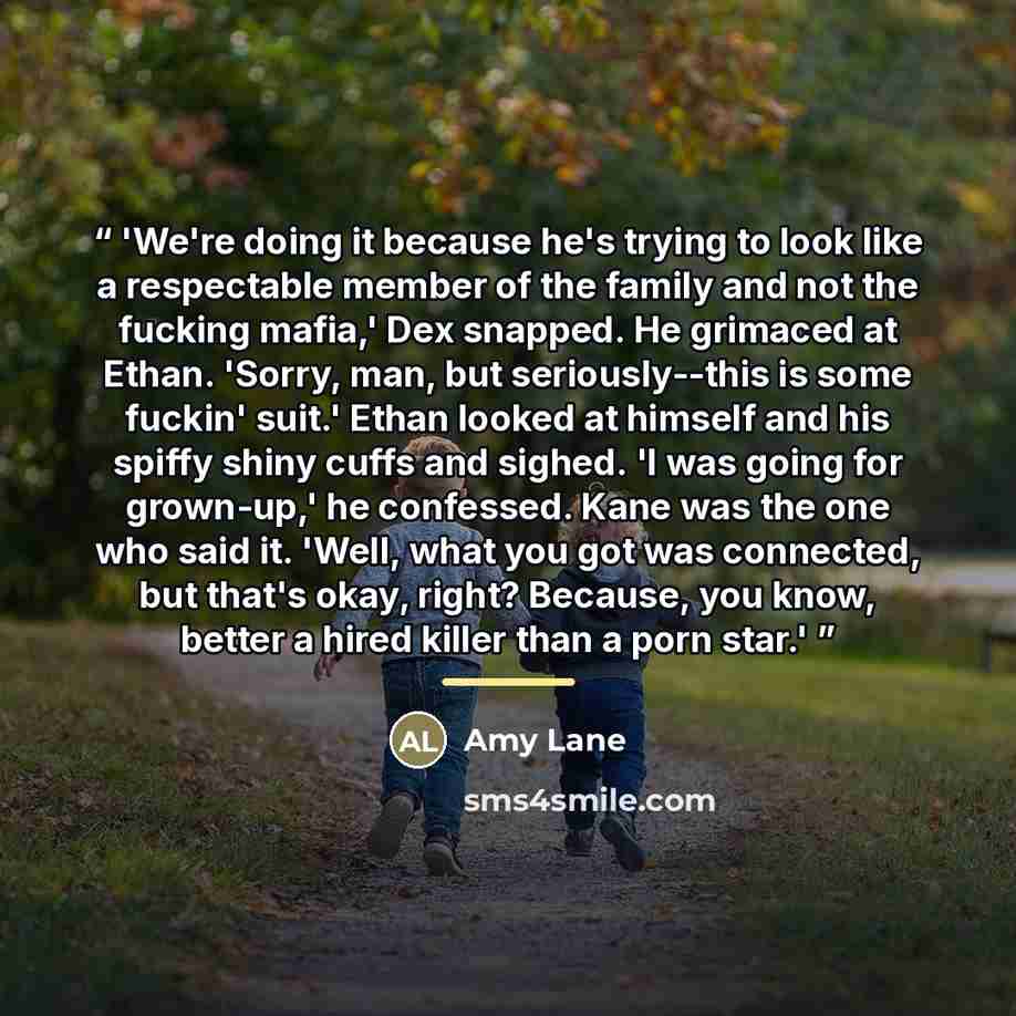 “'We're doing it because he's trying to look like a respectable member of the family and not the fucking mafia,' Dex snapped. He grimaced at Ethan. 'Sorry, man, but seriously--this is some fuckin' suit.' Ethan looked at himself and his spiffy shiny cuffs and sighed. 'I was going for grown-up,' he…” quote by Amy Lane