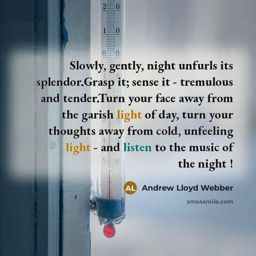 “Slowly, gently, night unfurls its splendor.Grasp it; sense it - tremulous and tender.Turn your face away from the garish light of day, turn your thoughts away from cold, unfeeling light - and listen to the music of the night !” quote by Andrew Lloyd Webber