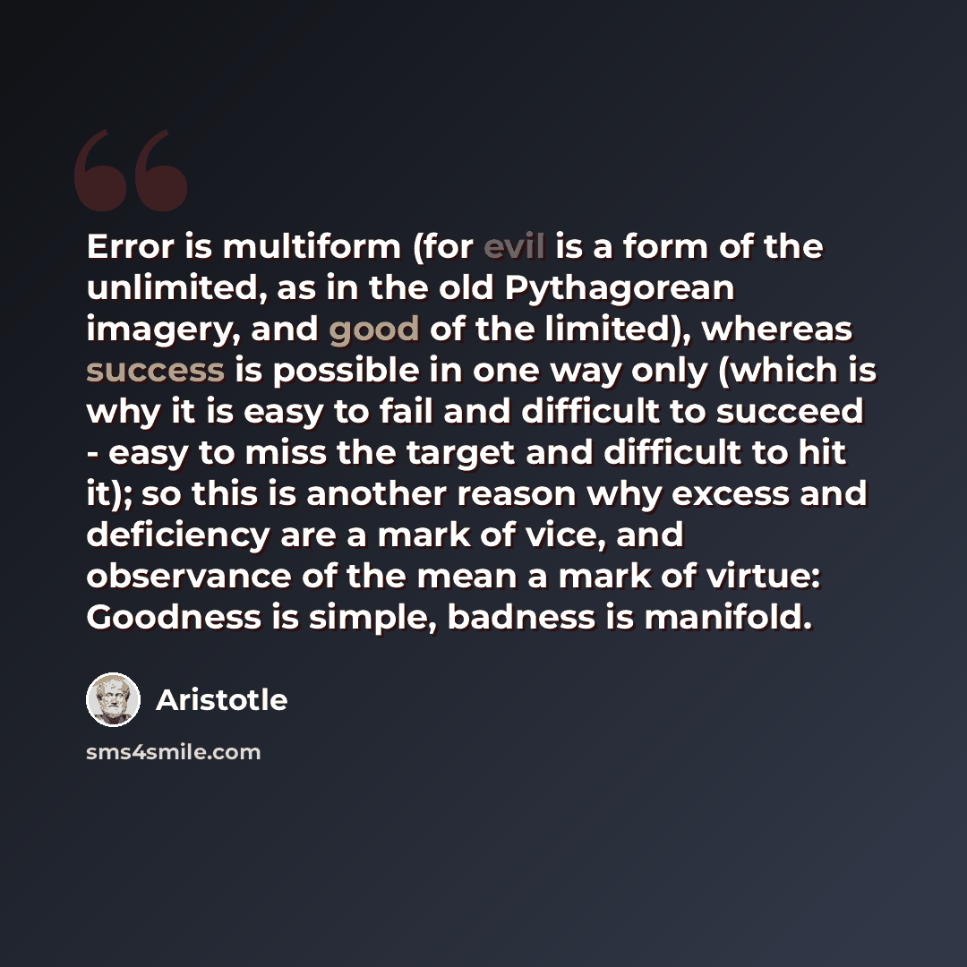 “Error is multiform (for evil is a form of the unlimited, as in the old Pythagorean imagery, and good of the limited), whereas success is possible in one way only (which is why it is easy to fail and difficult to succeed - easy to miss the target and difficult to hit it); so this is another reason…” quote by Aristotle
