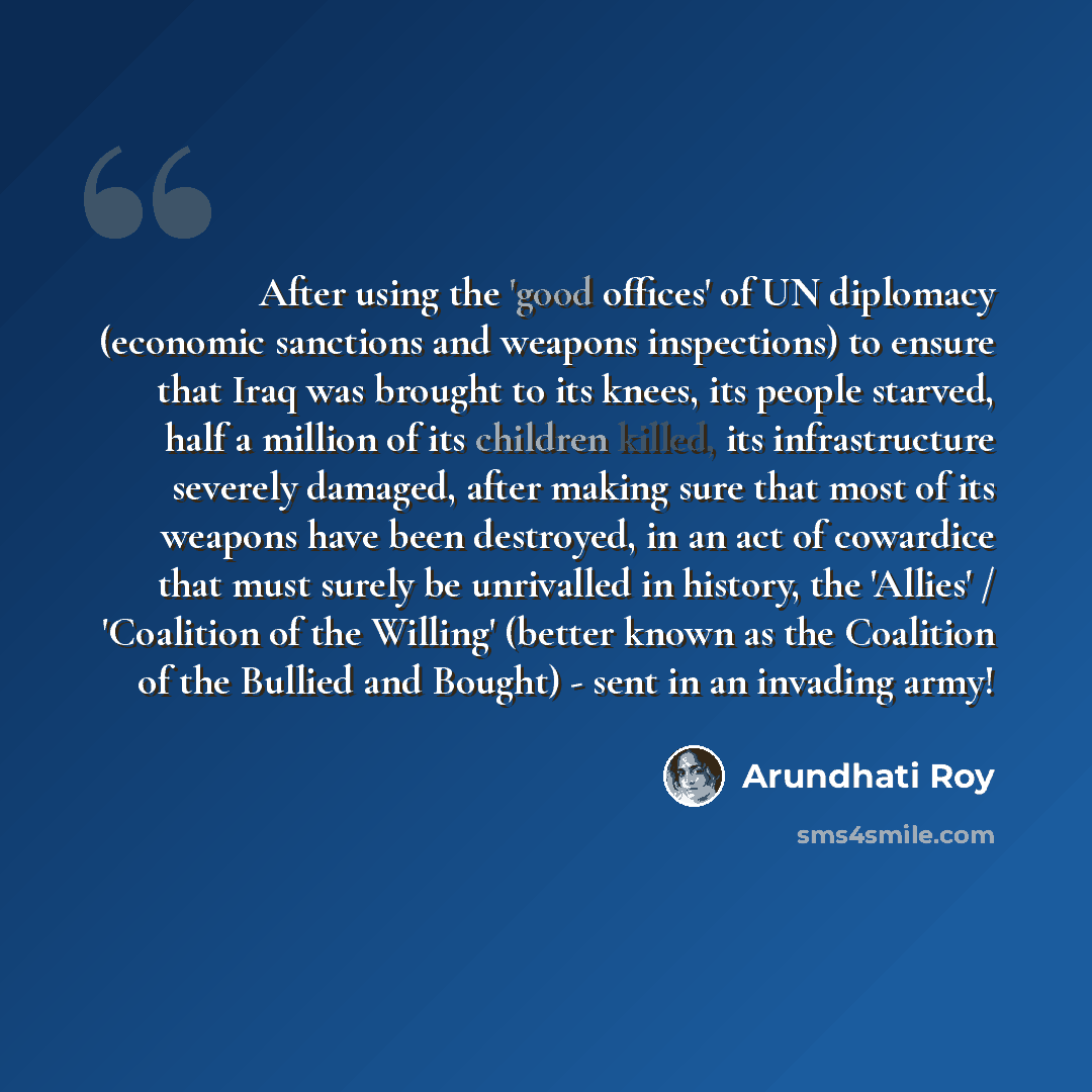 “After using the 'good offices' of UN diplomacy (economic sanctions and weapons inspections) to ensure that Iraq was brought to its knees, its people starved, half a million of its children killed, its infrastructure severely damaged, after making sure that most of its weapons have been destroyed…” quote by Arundhati Roy