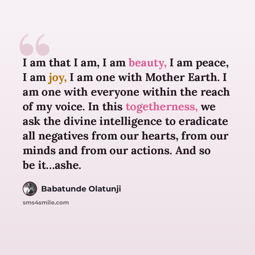 “I am that I am, I am beauty, I am peace, I am joy, I am one with Mother Earth. I am one with everyone within the reach of my voice. In this togetherness, we ask the divine intelligence to eradicate all negatives from our hearts, from our minds and from our actions. And so be it…ashe.” quote by Babatunde Olatunji