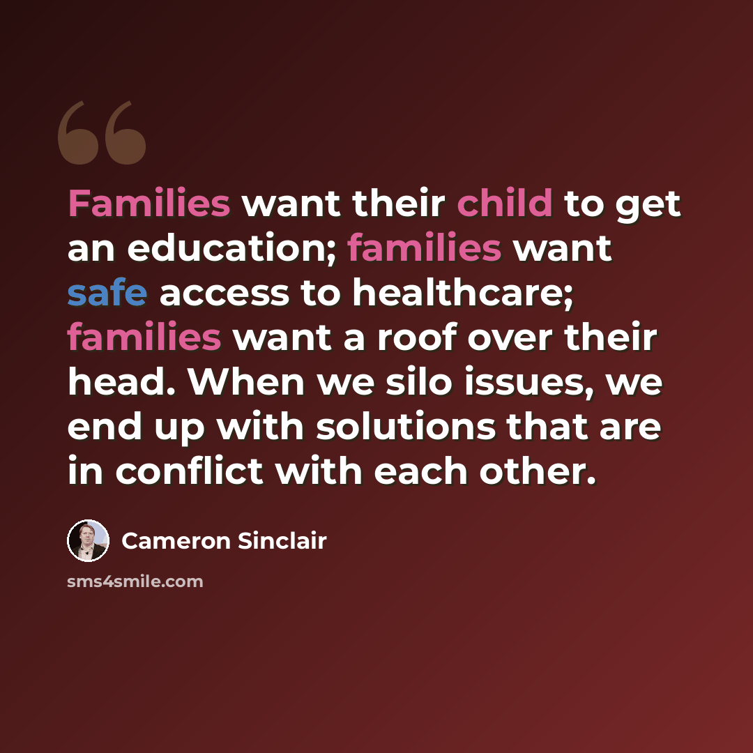 “Families want their child to get an education; families want safe access to healthcare; families want a roof over their head. When we silo issues, we end up with solutions that are in conflict with each other.” quote by Cameron Sinclair