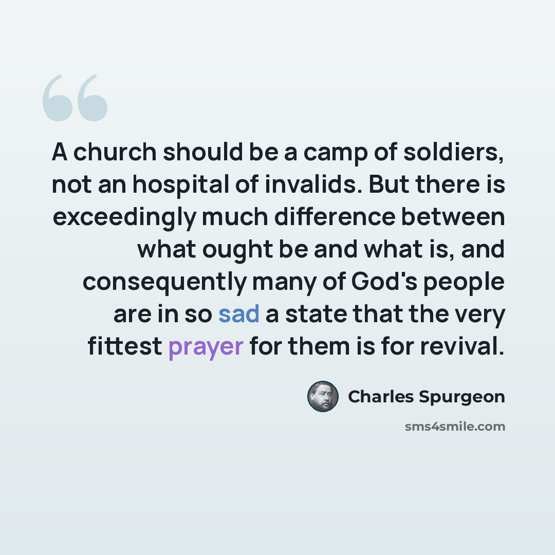 “A church should be a camp of soldiers, not an hospital of invalids. But there is exceedingly much difference between what ought be and what is, and consequently many of God's people are in so sad a state that the very fittest prayer for them is for revival.” quote by Charles Spurgeon