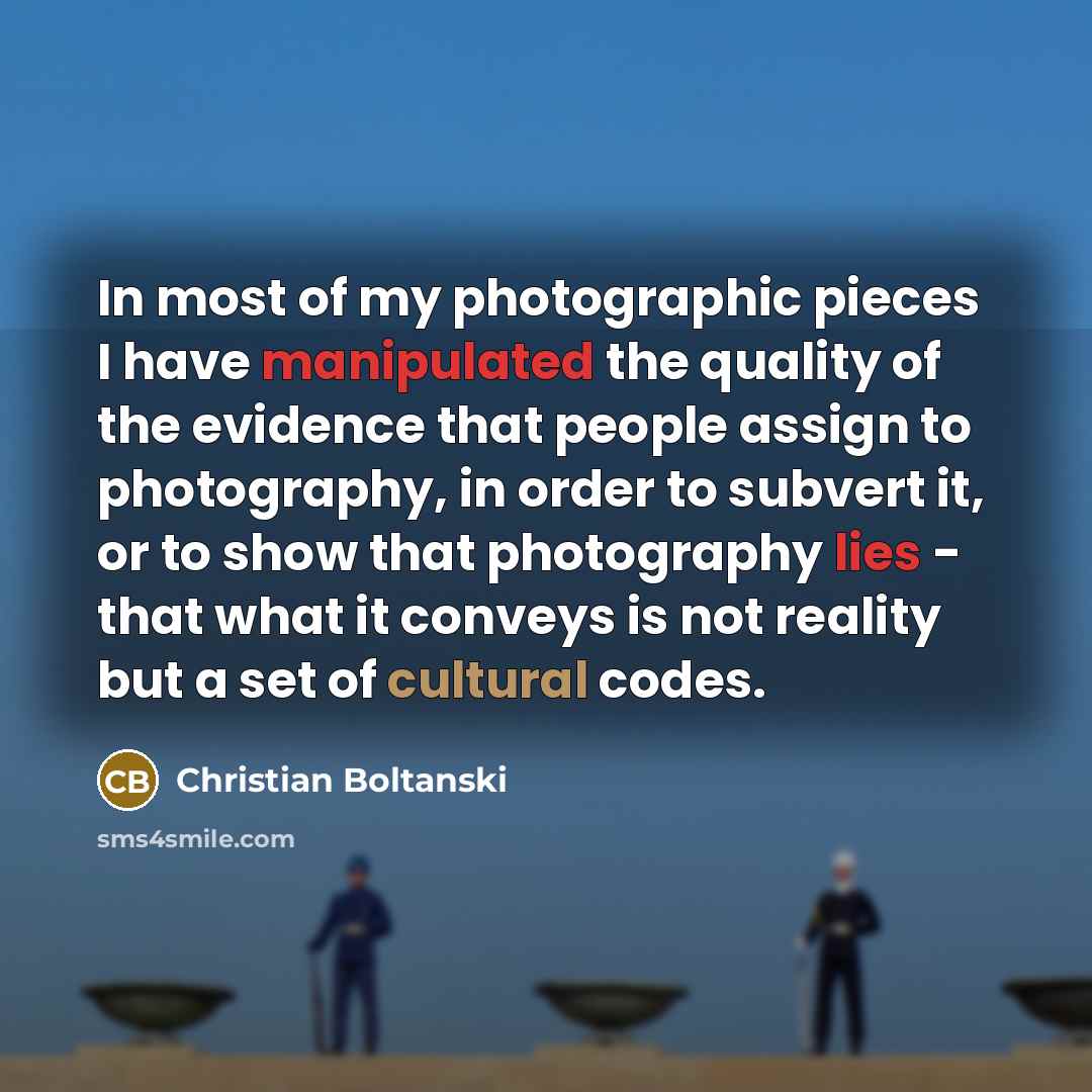 “In most of my photographic pieces I have manipulated the quality of the evidence that people assign to photography, in order to subvert it, or to show that photography lies - that what it conveys is not reality but a set of cultural codes.” quote by Christian Boltanski