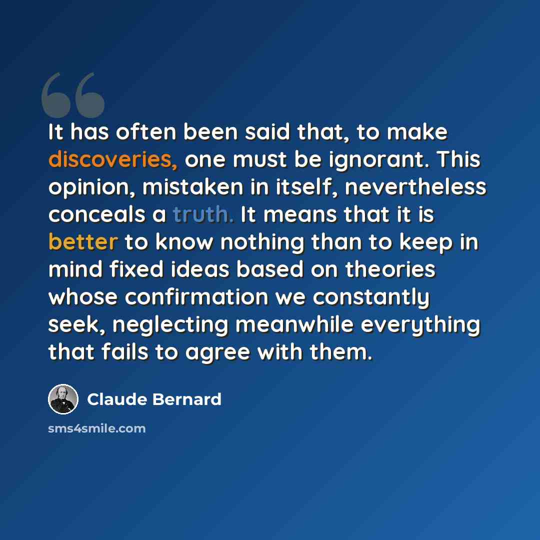 “It has often been said that, to make discoveries, one must be ignorant. This opinion, mistaken in itself, nevertheless conceals a truth. It means that it is better to know nothing than to keep in mind fixed ideas based on theories whose confirmation we constantly seek, neglecting meanwhile…” quote by Claude Bernard