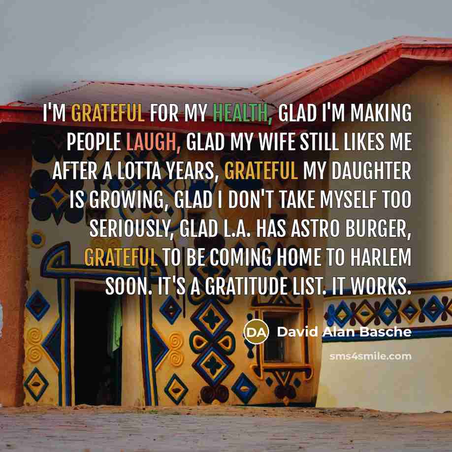 “I'm grateful for my health, glad I'm making people laugh, glad my wife still likes me after a lotta years, grateful my daughter is growing, glad I don't take myself too seriously, glad L.A. has Astro Burger, grateful to be coming home to Harlem soon. It's a gratitude list. It works.” quote by David Alan Basche