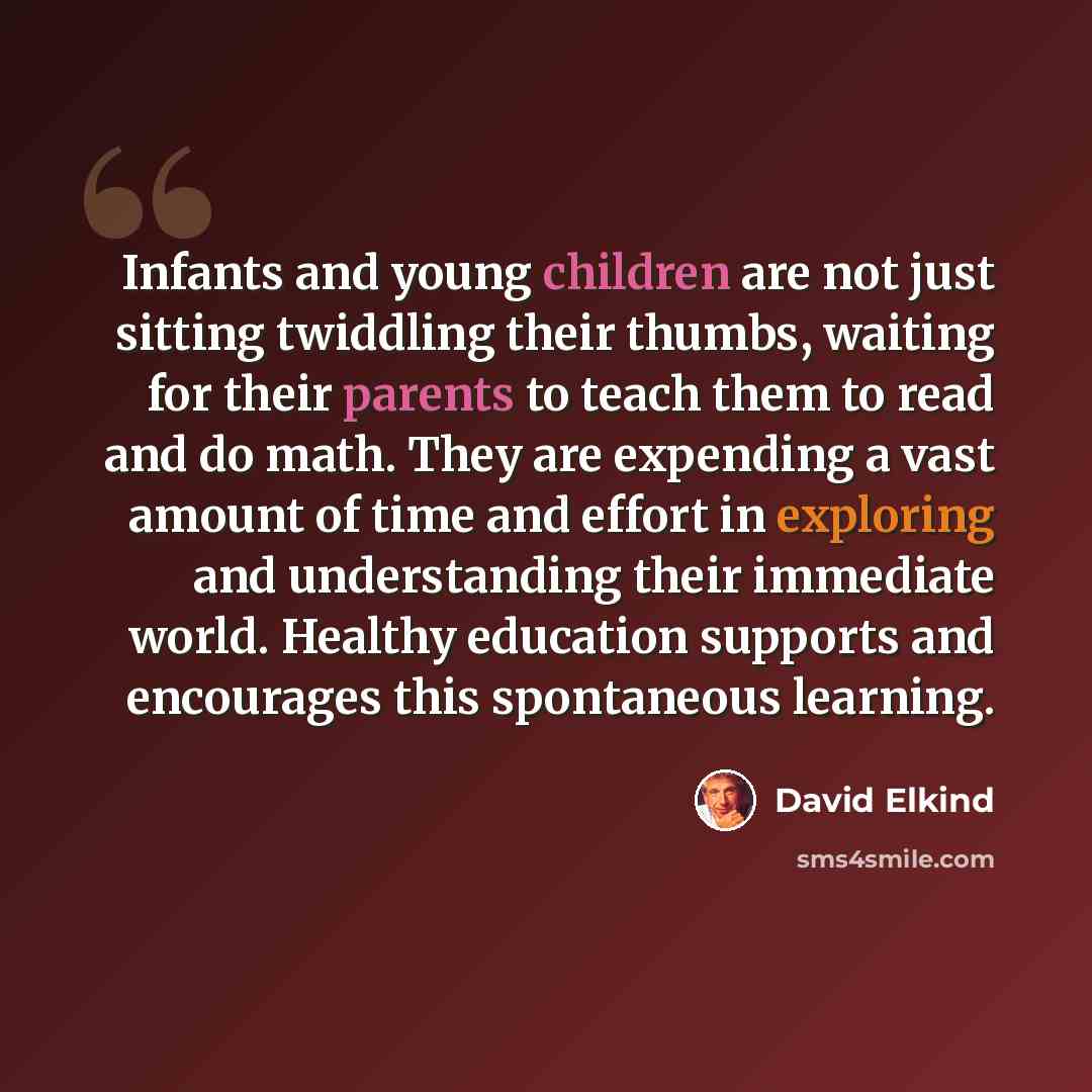 “Infants and young children are not just sitting twiddling their thumbs, waiting for their parents to teach them to read and do math. They are expending a vast amount of time and effort in exploring and understanding their immediate world. Healthy education supports and encourages this spontaneous…” quote by David Elkind