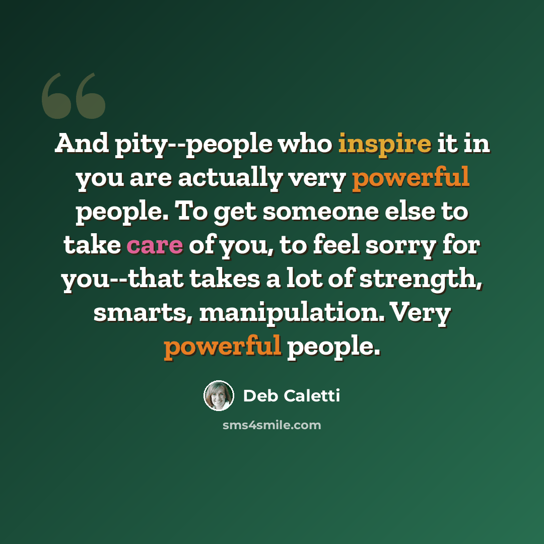 “And pity--people who inspire it in you are actually very powerful people. To get someone else to take care of you, to feel sorry for you--that takes a lot of strength, smarts, manipulation. Very powerful people.” quote by Deb Caletti