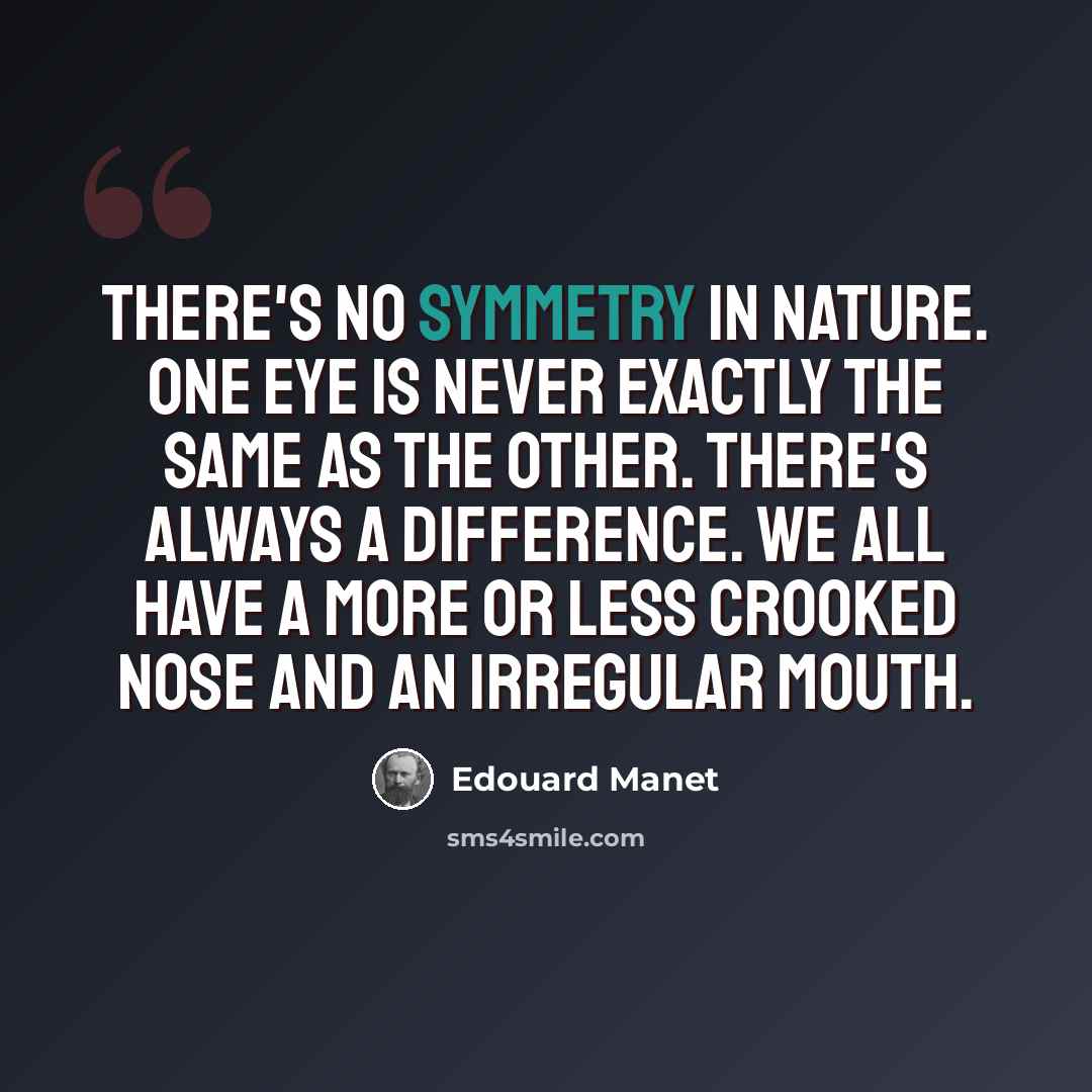 “There's no symmetry in nature. One eye is never exactly the same as the other. There's always a difference. We all have a more or less crooked nose and an irregular mouth.” quote by Edouard Manet