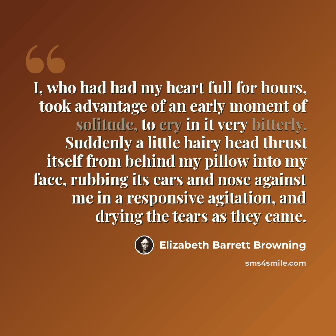 “I, who had had my heart full for hours, took advantage of an early moment of solitude, to cry in it very bitterly. Suddenly a little hairy head thrust itself from behind my pillow into my face, rubbing its ears and nose against me in a responsive agitation, and drying the tears as they came.” quote by Elizabeth Barrett Browning