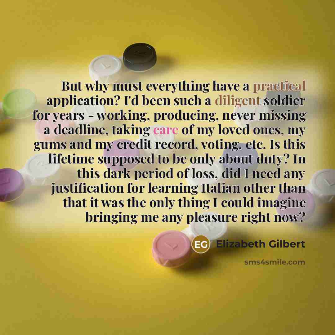 “But why must everything have a practical application? I'd been such a diligent soldier for years - working, producing, never missing a deadline, taking care of my loved ones, my gums and my credit record, voting, etc. Is this lifetime supposed to be only about duty? In this dark period of loss…” quote by Elizabeth Gilbert