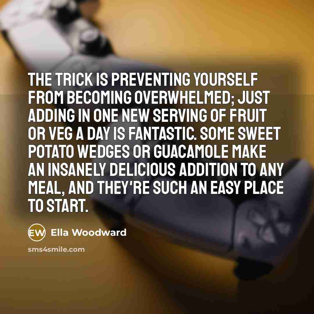“The trick is preventing yourself from becoming overwhelmed; just adding in one new serving of fruit or veg a day is fantastic. Some sweet potato wedges or guacamole make an insanely delicious addition to any meal, and they're such an easy place to start.” quote by Ella Woodward