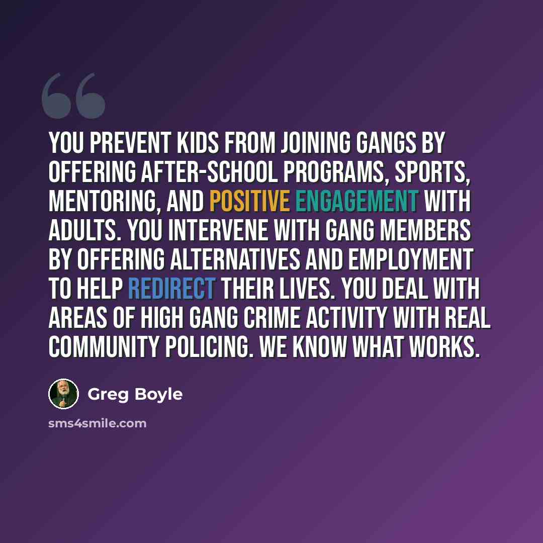 “You prevent kids from joining gangs by offering after-school programs, sports, mentoring, and positive engagement with adults. You intervene with gang members by offering alternatives and employment to help redirect their lives. You deal with areas of high gang crime activity with real community…” quote by Greg Boyle