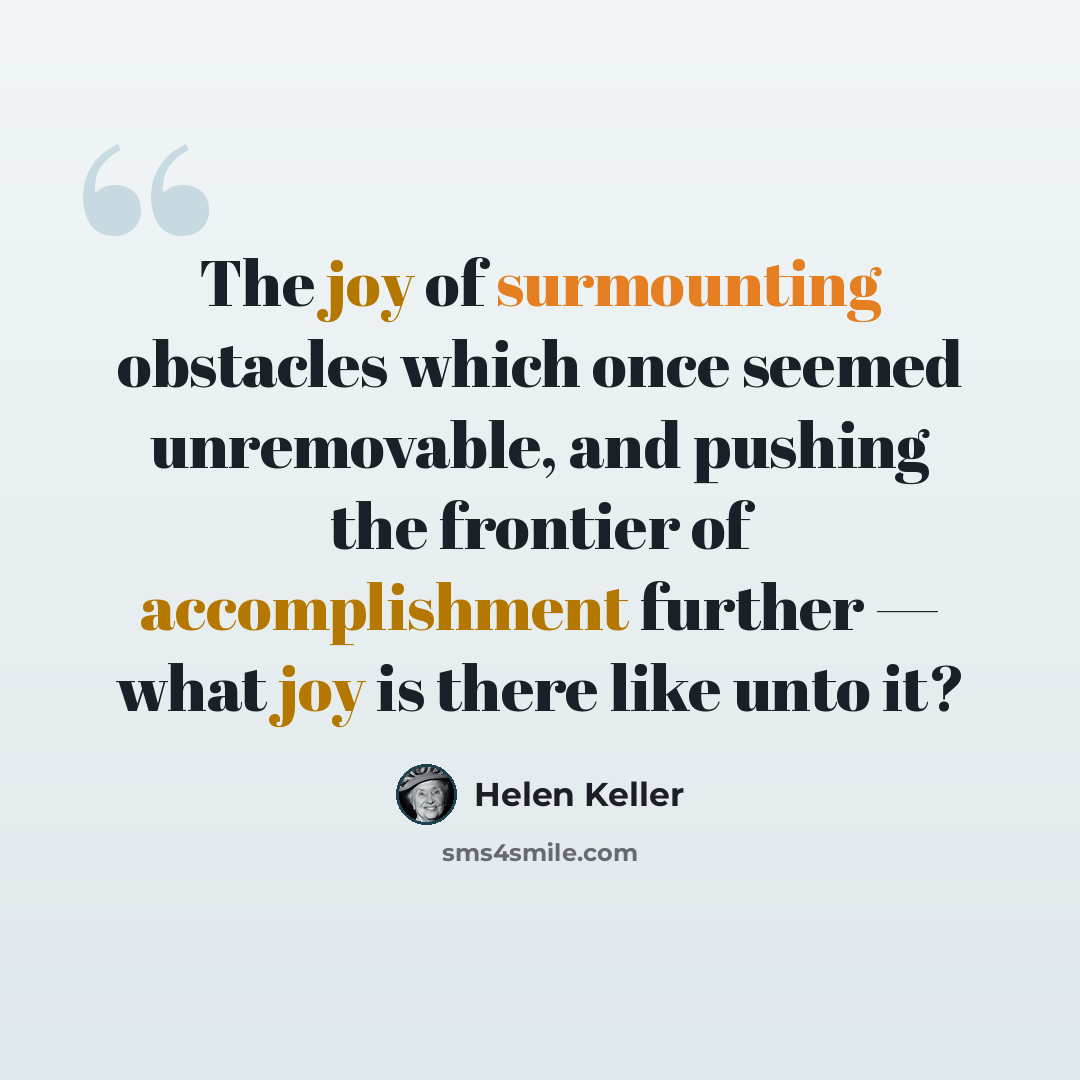 “The joy of surmounting obstacles which once seemed unremovable, and pushing the frontier of accomplishment further — what joy is there like unto it?” quote by Helen Keller