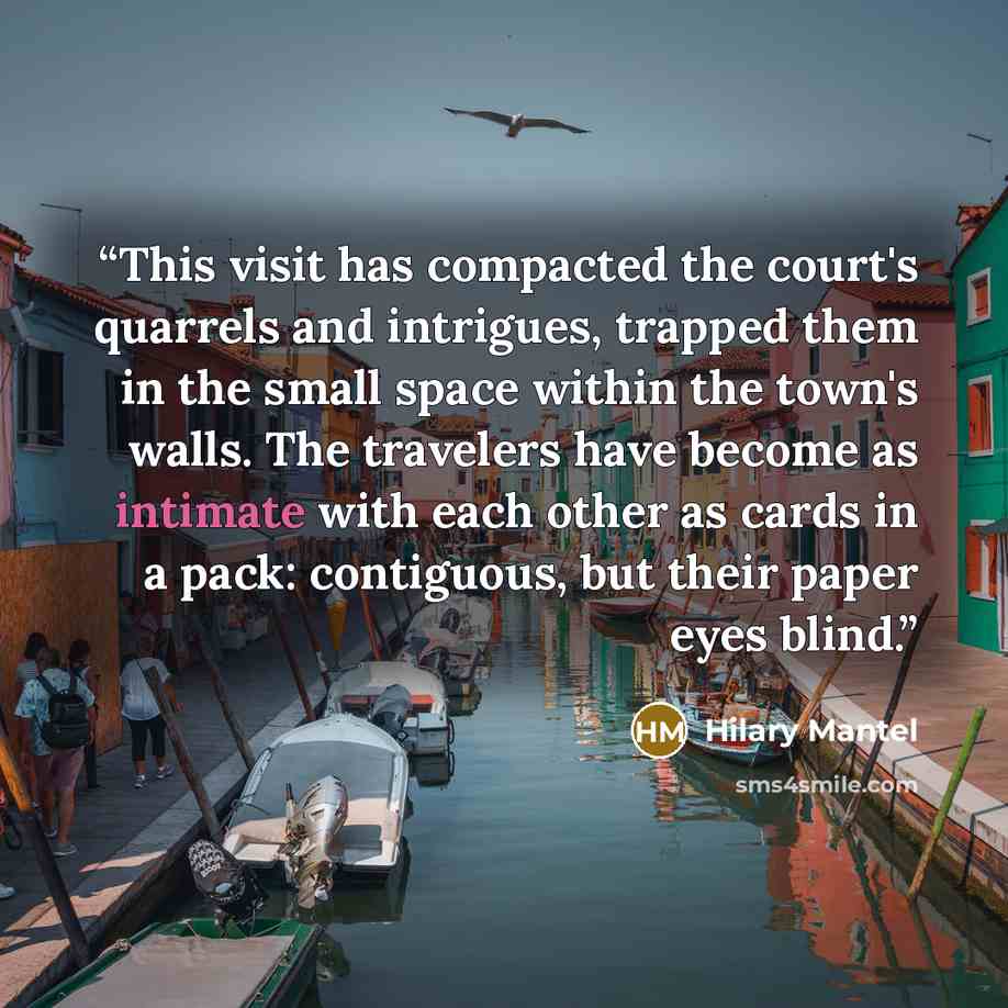 “This visit has compacted the court's quarrels and intrigues, trapped them in the small space within the town's walls. The travelers have become as intimate with each other as cards in a pack: contiguous, but their paper eyes blind.” quote by Hilary Mantel