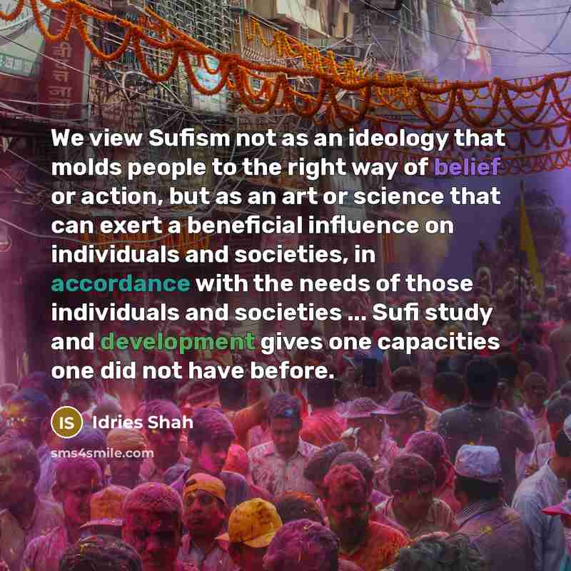 “We view Sufism not as an ideology that molds people to the right way of belief or action, but as an art or science that can exert a beneficial influence on individuals and societies, in accordance with the needs of those individuals and societies ... Sufi study and development gives one capacities…” quote by Idries Shah