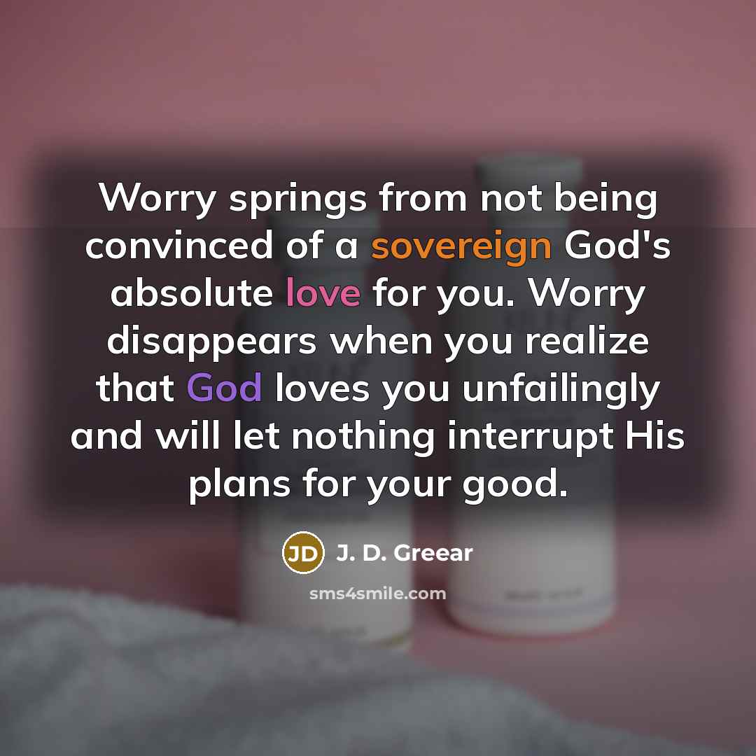 “Worry springs from not being convinced of a sovereign God's absolute love for you. Worry disappears when you realize that God loves you unfailingly and will let nothing interrupt His plans for your good.” quote by J. D. Greear