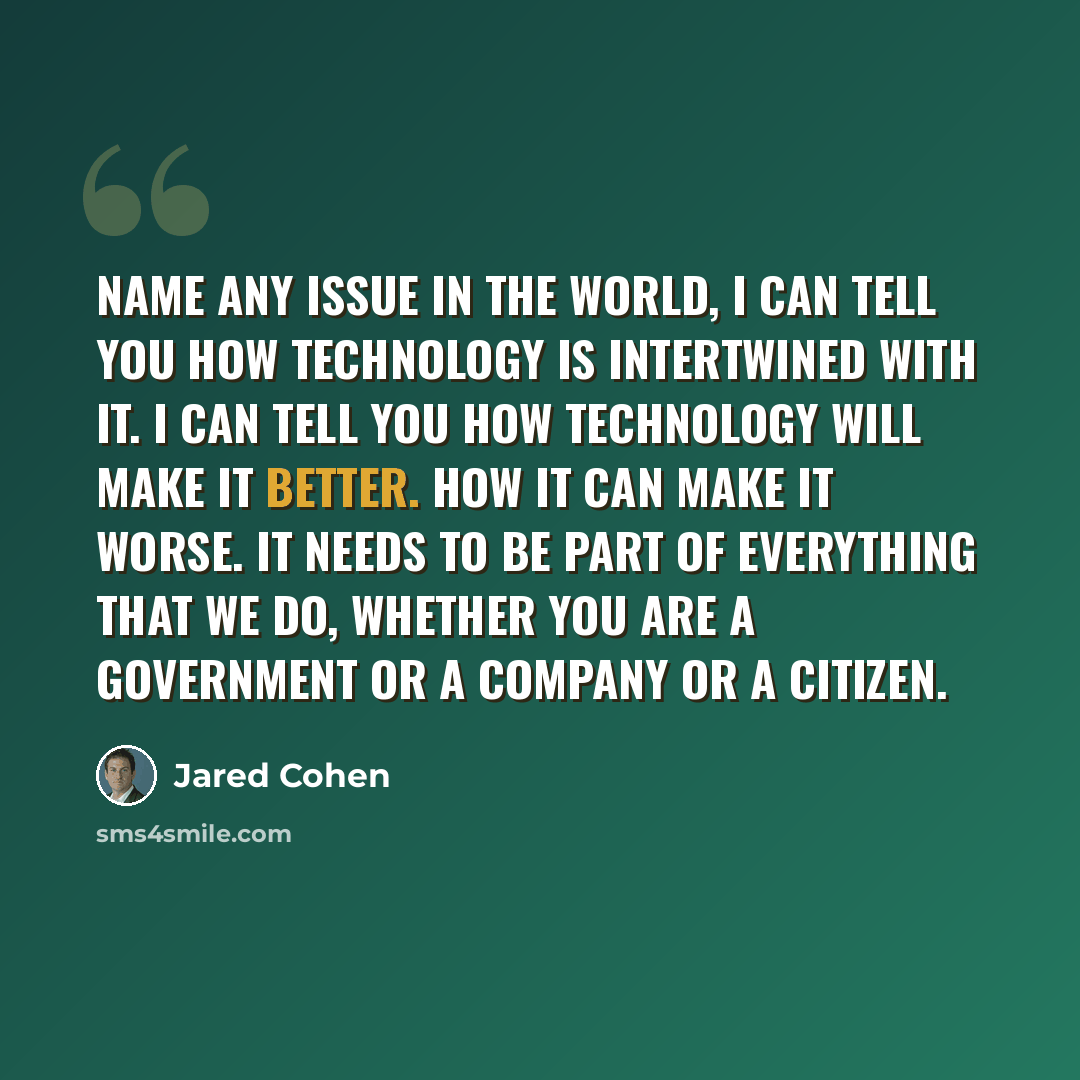 “Name any issue in the world, I can tell you how technology is intertwined with it. I can tell you how technology will make it better. How it can make it worse. It needs to be part of everything that we do, whether you are a government or a company or a citizen.” quote by Jared Cohen