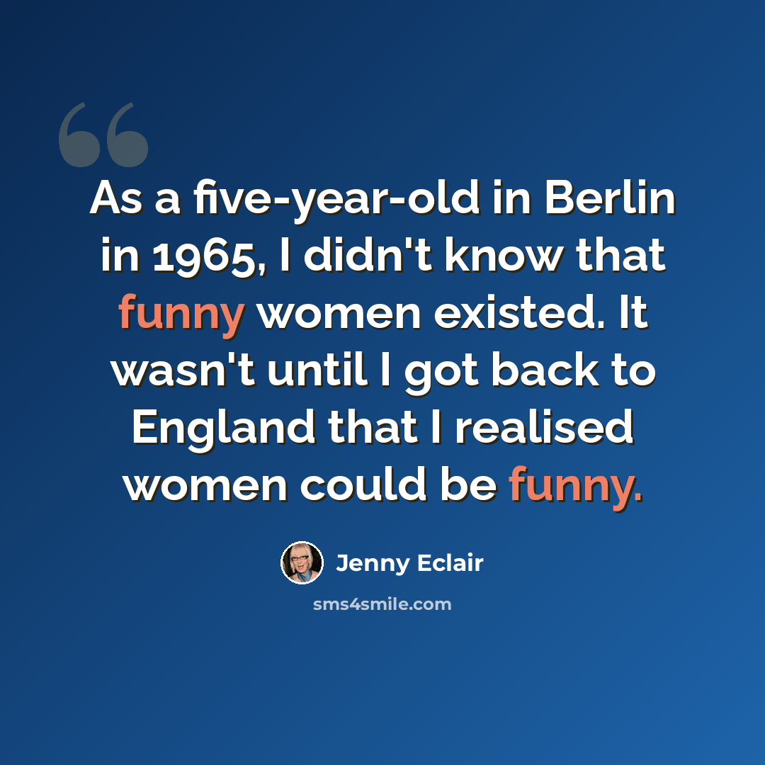 “As a five-year-old in Berlin in 1965, I didn't know that funny women existed. It wasn't until I got back to England that I realised women could be funny.” quote by Jenny Eclair