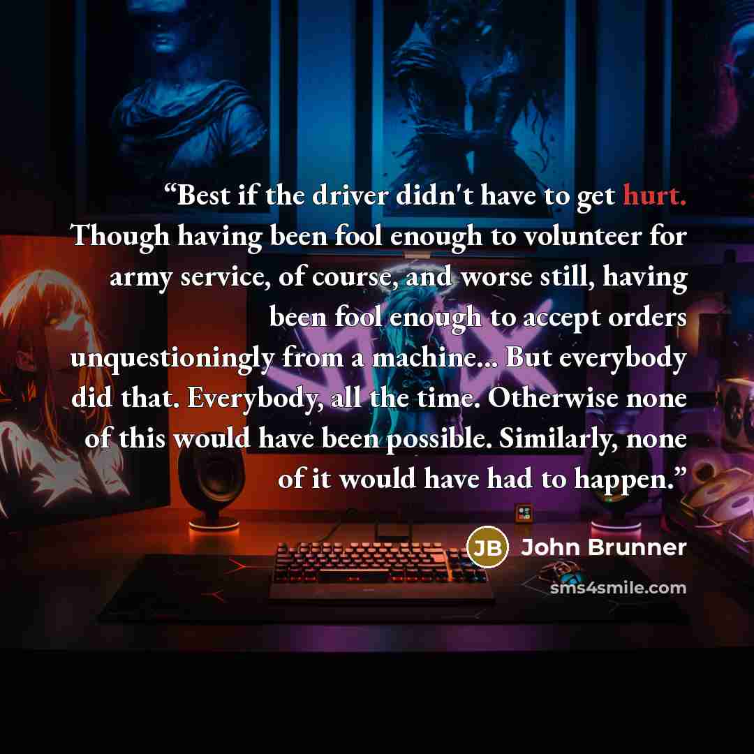 “Best if the driver didn't have to get hurt. Though having been fool enough to volunteer for army service, of course, and worse still, having been fool enough to accept orders unquestioningly from a machine... But everybody did that. Everybody, all the time. Otherwise none of this would have been…” quote by John Brunner