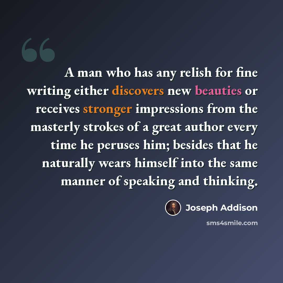 “A man who has any relish for fine writing either discovers new beauties or receives stronger impressions from the masterly strokes of a great author every time he peruses him; besides that he naturally wears himself into the same manner of speaking and thinking.” quote by Joseph Addison