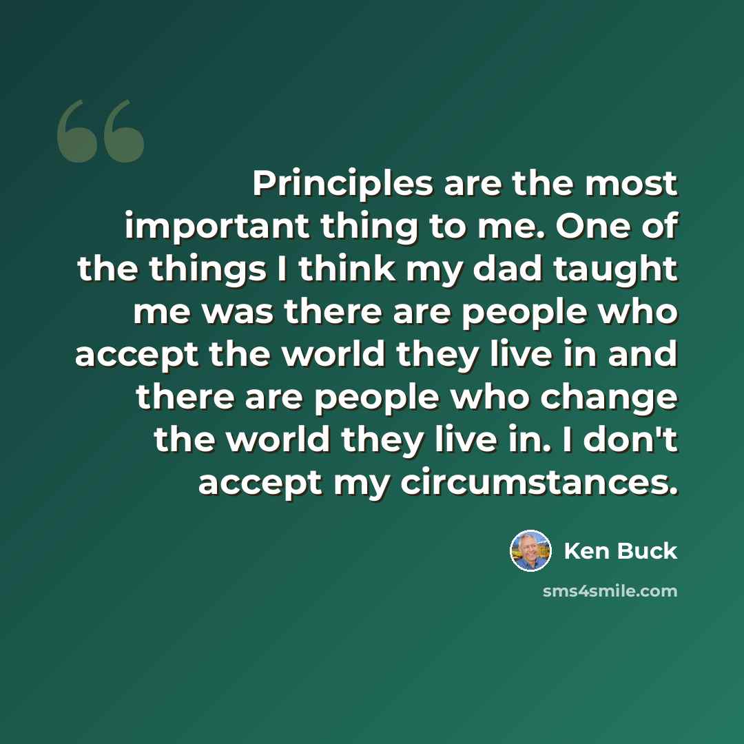 “Principles are the most important thing to me. One of the things I think my dad taught me was there are people who accept the world they live in and there are people who change the world they live in. I don't accept my circumstances.” quote by Ken Buck