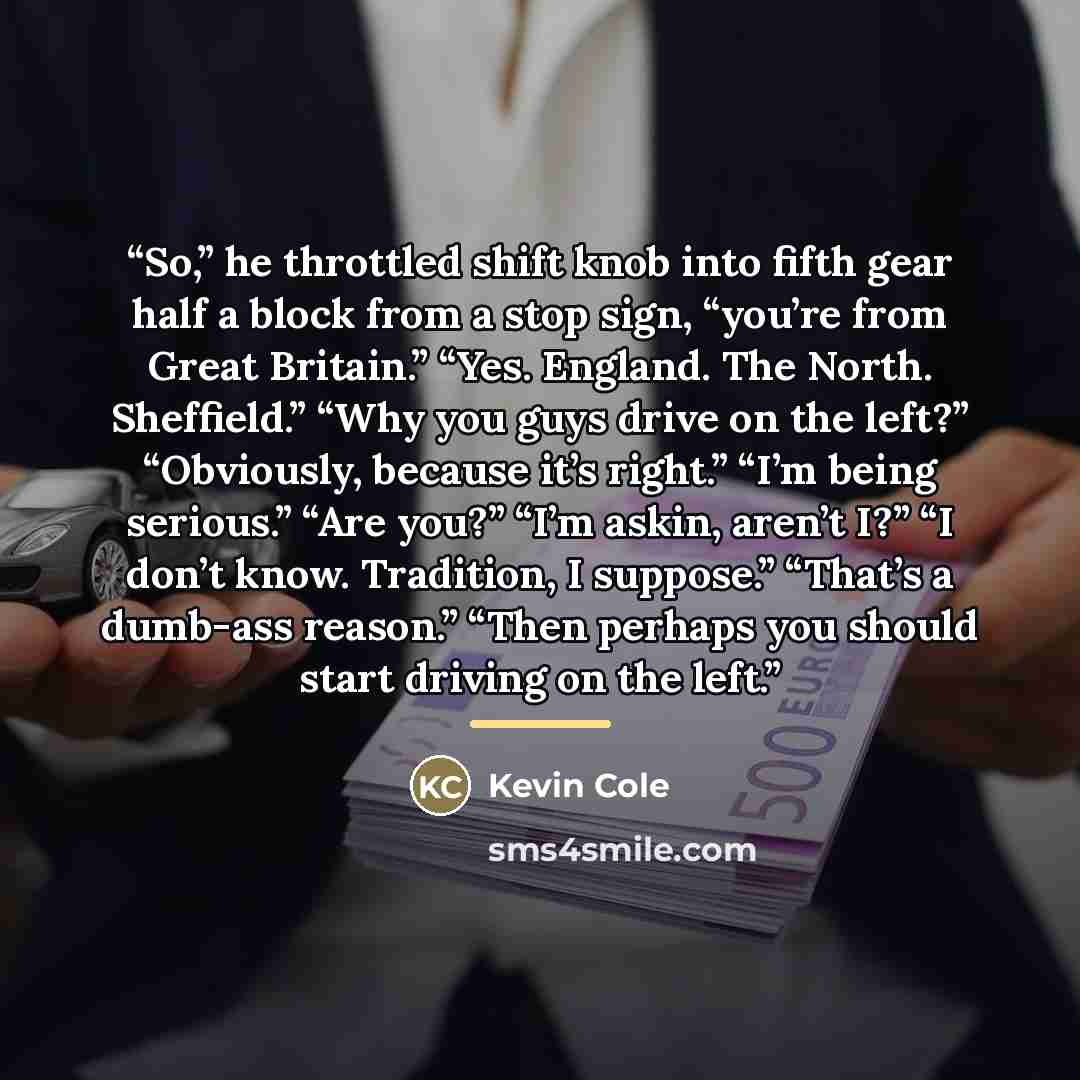 “So,” he throttled shift knob into fifth gear half a block from a stop sign, “you’re from Great Britain.” “Yes. England. The North. Sheffield.” “Why you guys drive on the left?” “Obviously, because it’s right.” “I’m being serious.” “Are you?” “I’m askin, aren’t I?” “I don’t know. Tradition, I…” quote by Kevin Cole