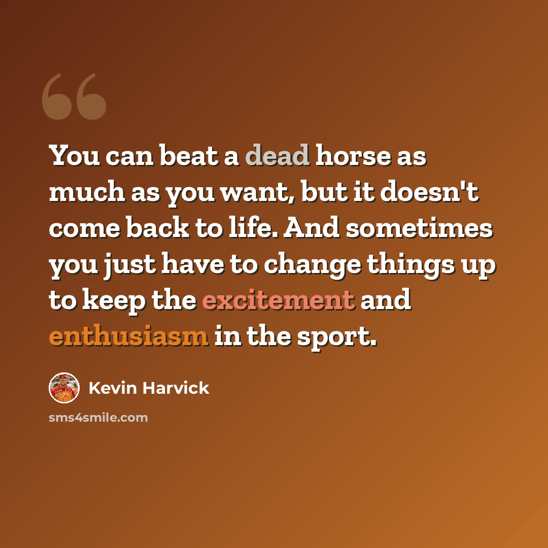 “You can beat a dead horse as much as you want, but it doesn't come back to life. And sometimes you just have to change things up to keep the excitement and enthusiasm in the sport.” quote by Kevin Harvick