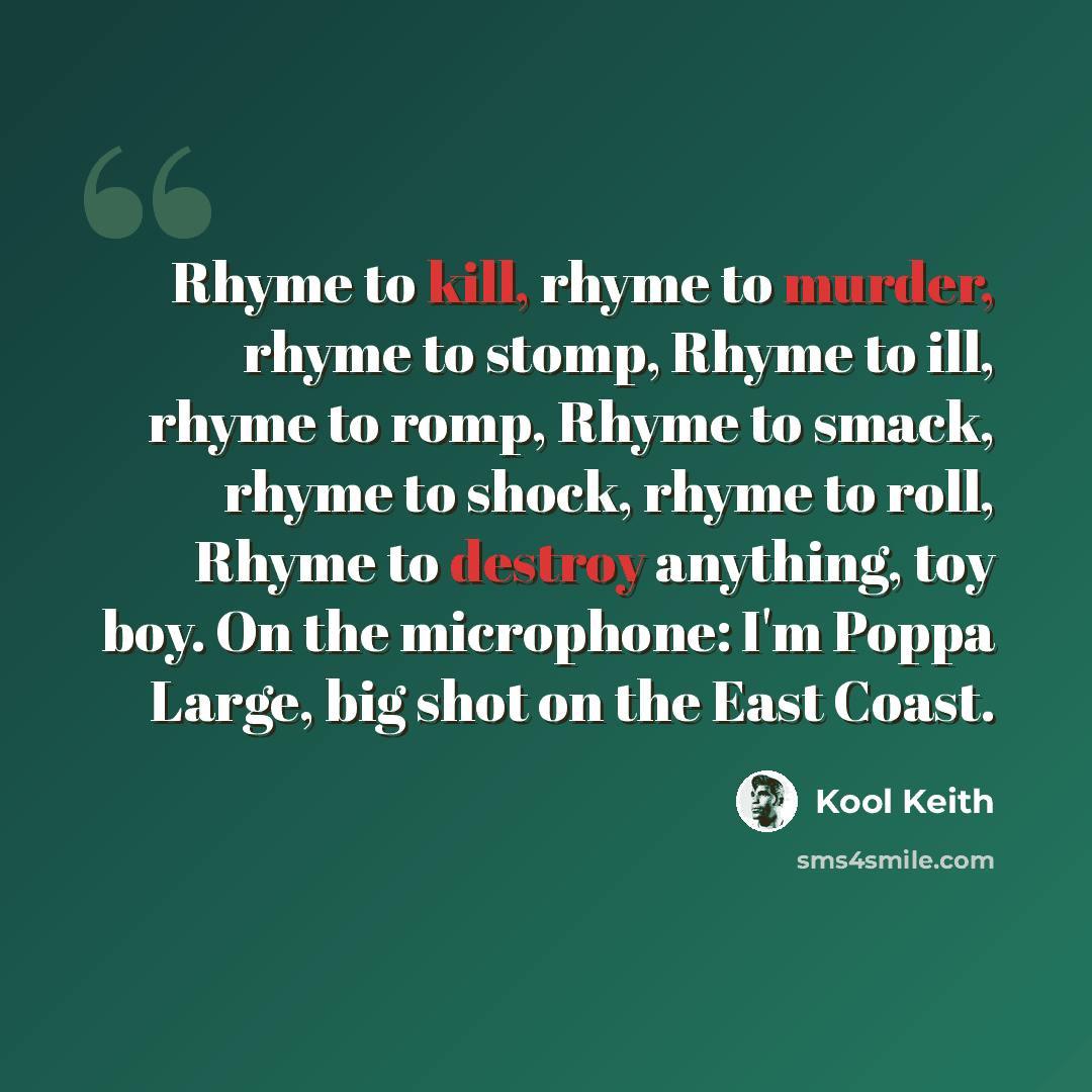 “Rhyme to kill, rhyme to murder, rhyme to stomp, Rhyme to ill, rhyme to romp, Rhyme to smack, rhyme to shock, rhyme to roll, Rhyme to destroy anything, toy boy. On the microphone: I'm Poppa Large, big shot on the East Coast.” quote by Kool Keith