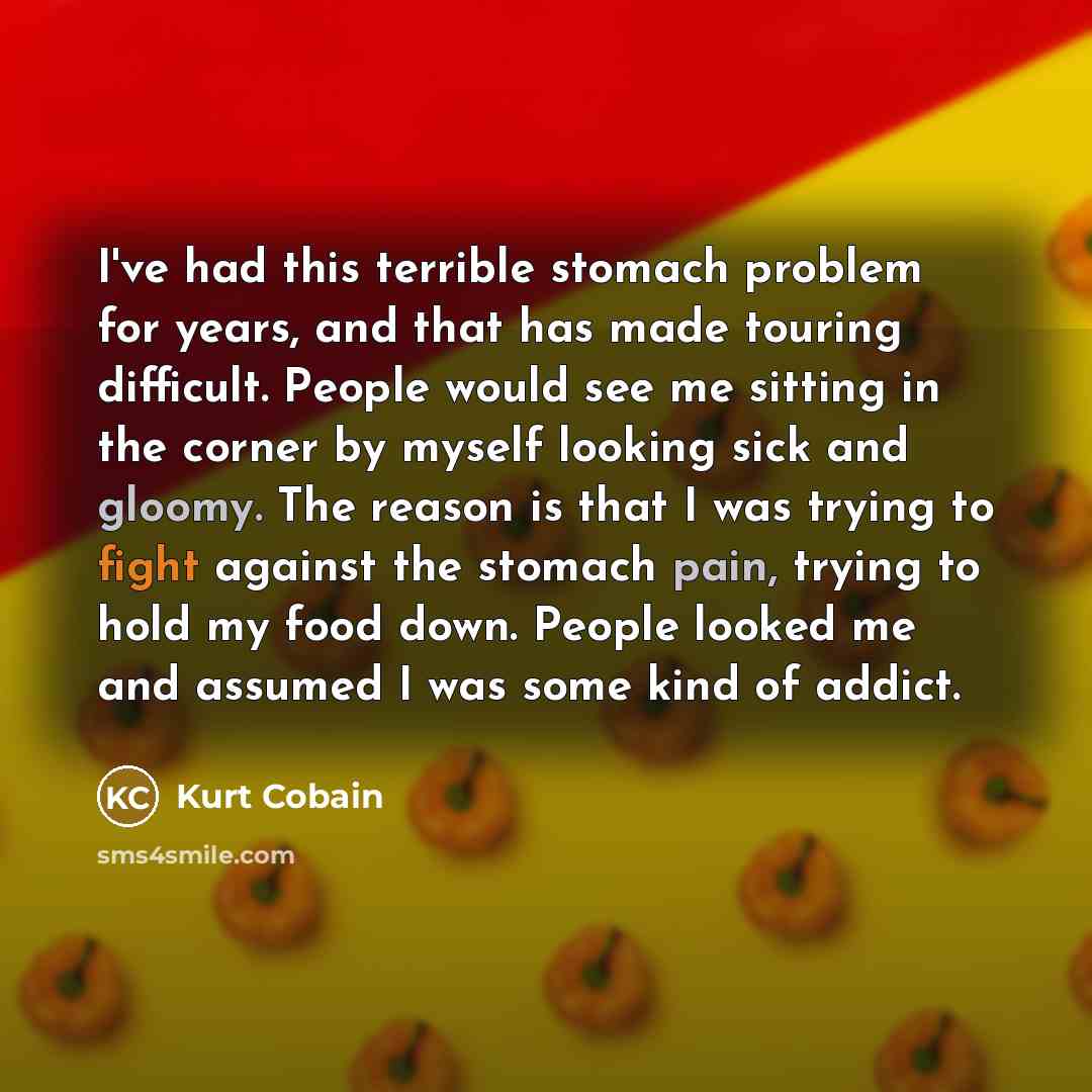 “I've had this terrible stomach problem for years, and that has made touring difficult. People would see me sitting in the corner by myself looking sick and gloomy. The reason is that I was trying to fight against the stomach pain, trying to hold my food down. People looked me and assumed I was…” quote by Kurt Cobain