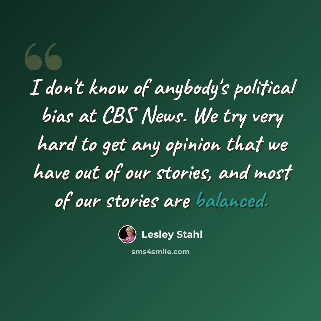 “I don't know of anybody's political bias at CBS News. We try very hard to get any opinion that we have out of our stories, and most of our stories are balanced.” quote by Lesley Stahl