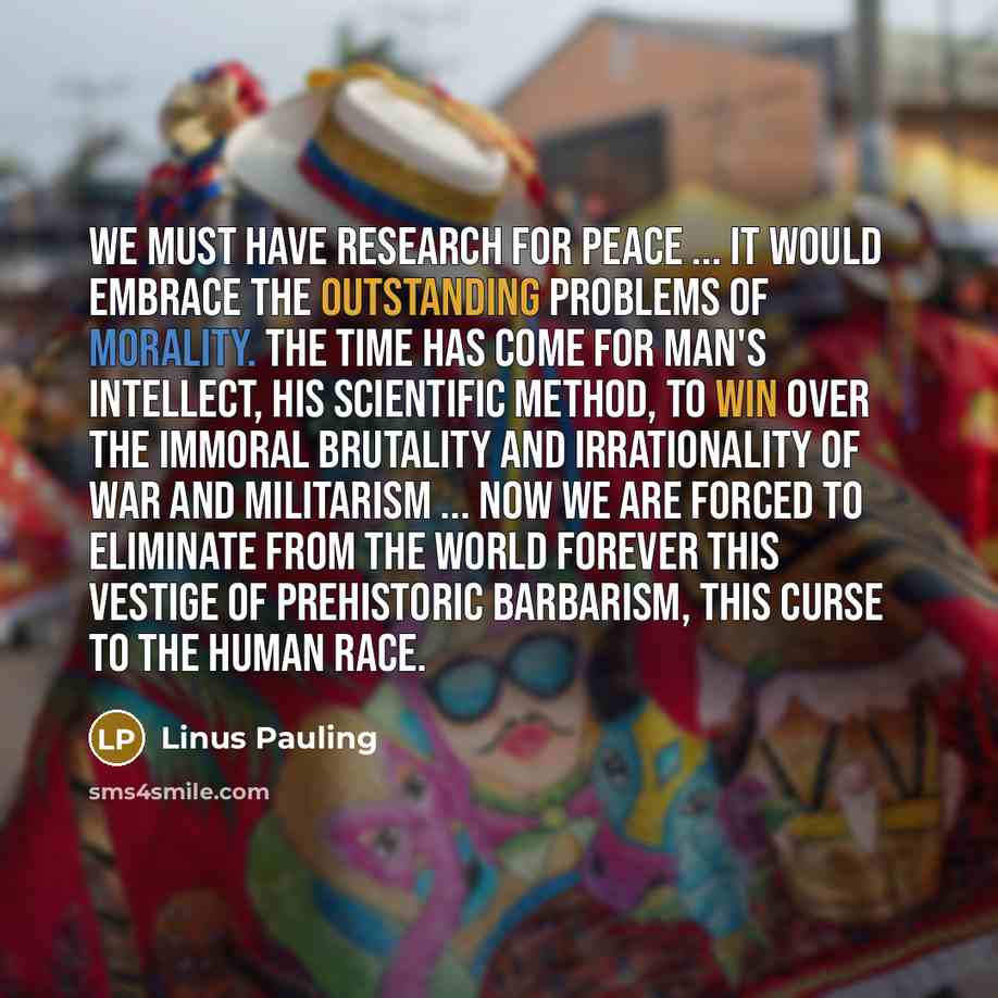 “We must have research for peace ... It would embrace the outstanding problems of morality. The time has come for man's intellect, his scientific method, to win over the immoral brutality and irrationality of war and militarism ... Now we are forced to eliminate from the world forever this vestige…” quote by Linus Pauling