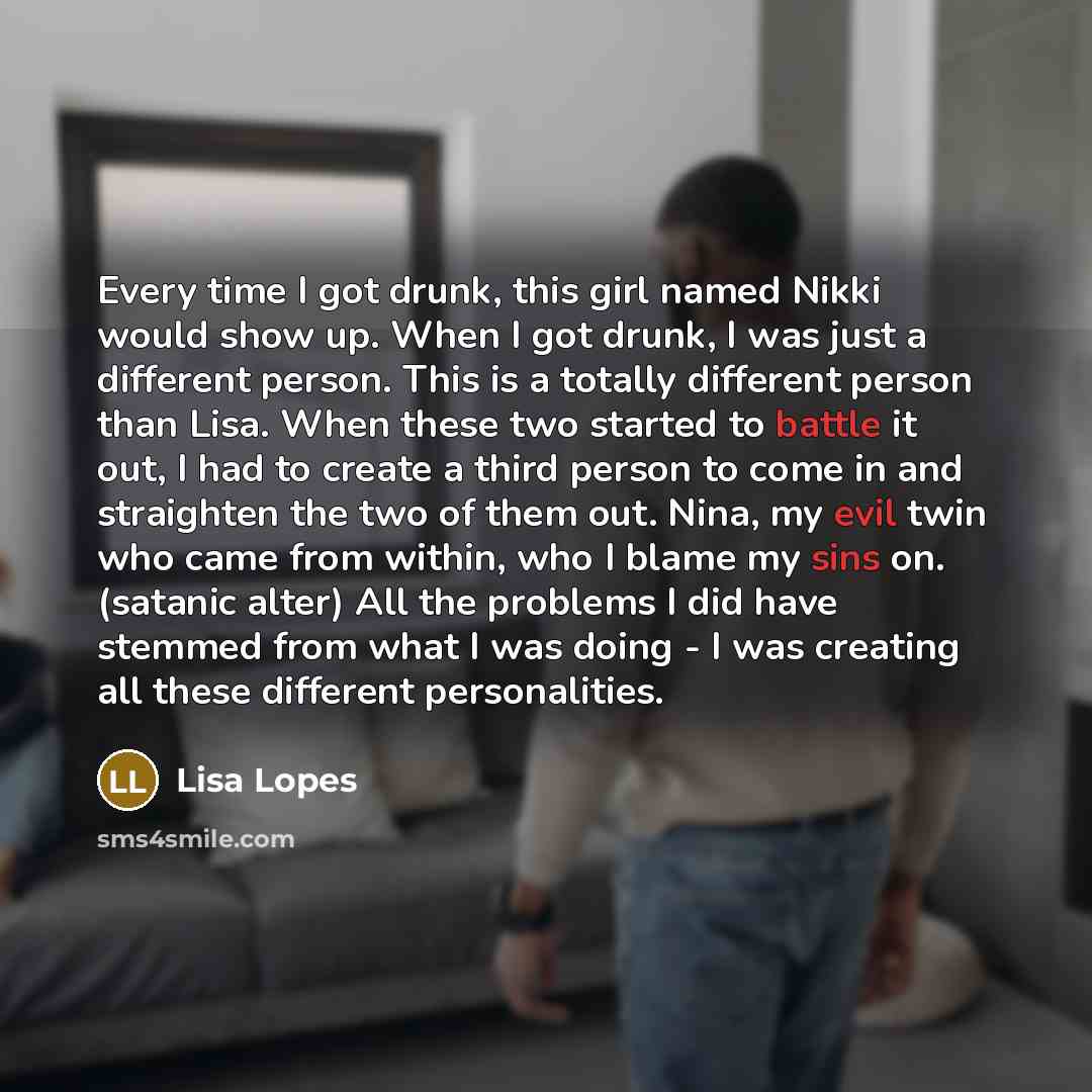 “Every time I got drunk, this girl named Nikki would show up. When I got drunk, I was just a different person. This is a totally different person than Lisa. When these two started to battle it out, I had to create a third person to come in and straighten the two of them out. Nina, my evil twin who…” quote by Lisa Lopes