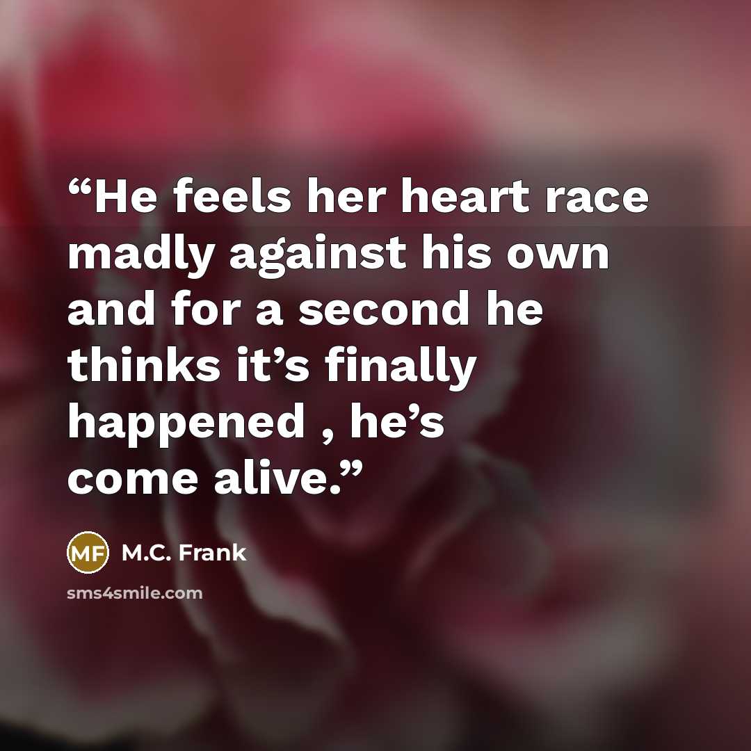 “He feels her heart race madly against his own and for a second he thinks it’s finally happened , he’s come alive.” quote by M.C. Frank
