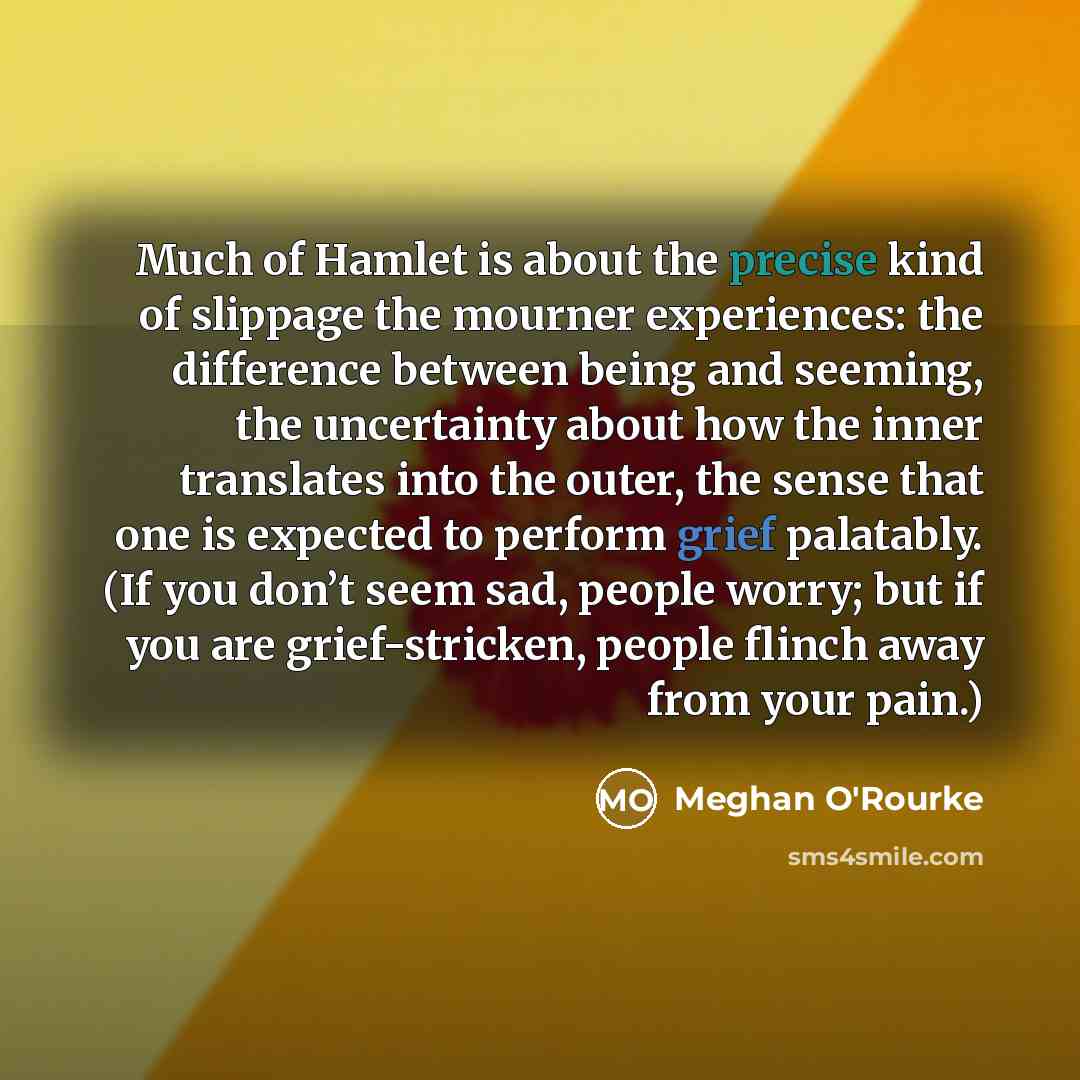 “Much of Hamlet is about the precise kind of slippage the mourner experiences: the difference between being and seeming, the uncertainty about how the inner translates into the outer, the sense that one is expected to perform grief palatably. (If you don’t seem sad, people worry; but if you are…” quote by Meghan O'Rourke