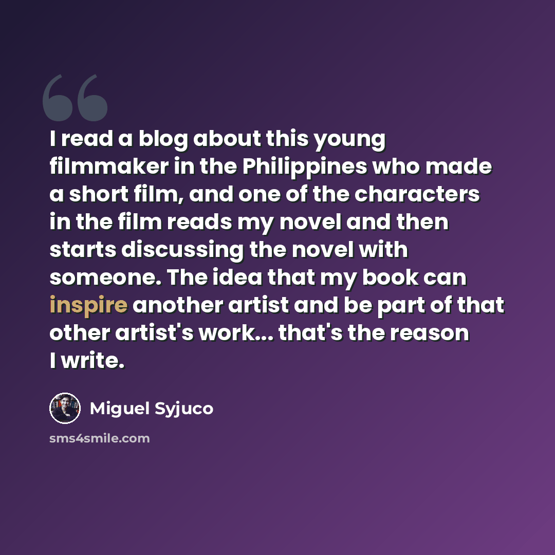“I read a blog about this young filmmaker in the Philippines who made a short film, and one of the characters in the film reads my novel and then starts discussing the novel with someone. The idea that my book can inspire another artist and be part of that other artist's work... that's the reason I…” quote by Miguel Syjuco
