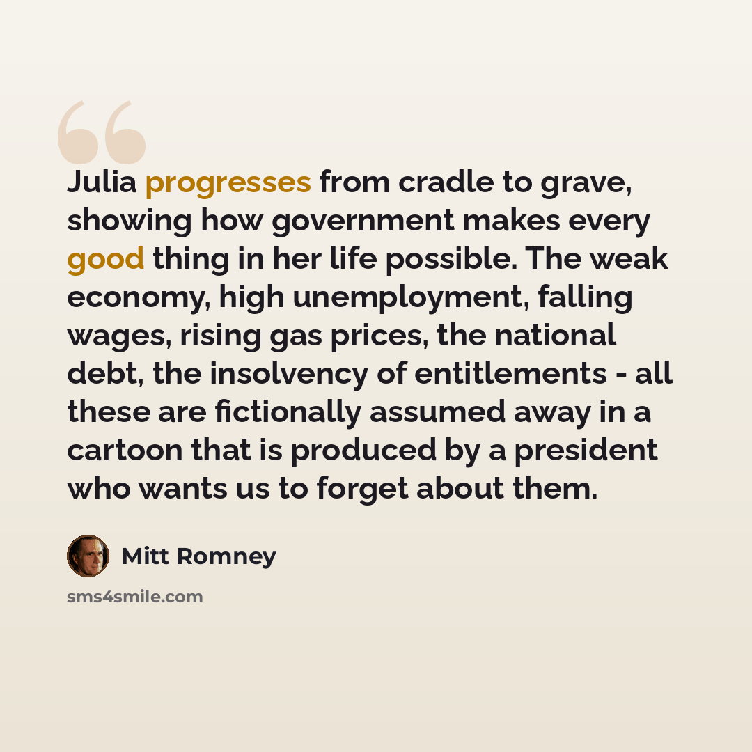 “Julia progresses from cradle to grave, showing how government makes every good thing in her life possible. The weak economy, high unemployment, falling wages, rising gas prices, the national debt, the insolvency of entitlements - all these are fictionally assumed away in a cartoon that is produced…” quote by Mitt Romney