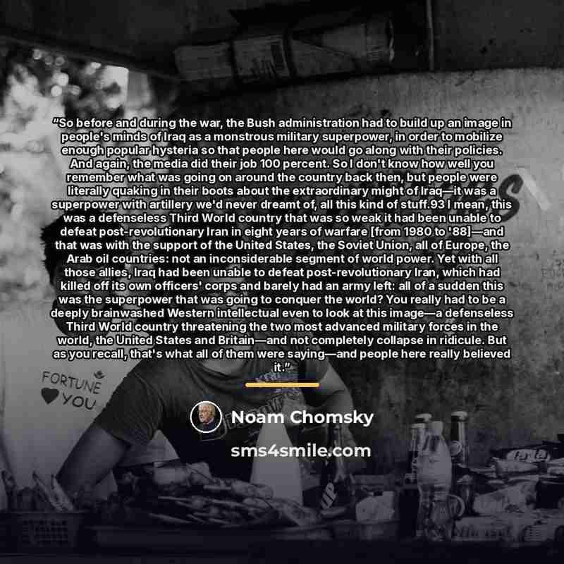 “So before and during the war, the Bush administration had to build up an image in people's minds of Iraq as a monstrous military superpower, in order to mobilize enough popular hysteria so that people here would go along with their policies. And again, the media did their job 100 percent. So I…” quote by Noam Chomsky