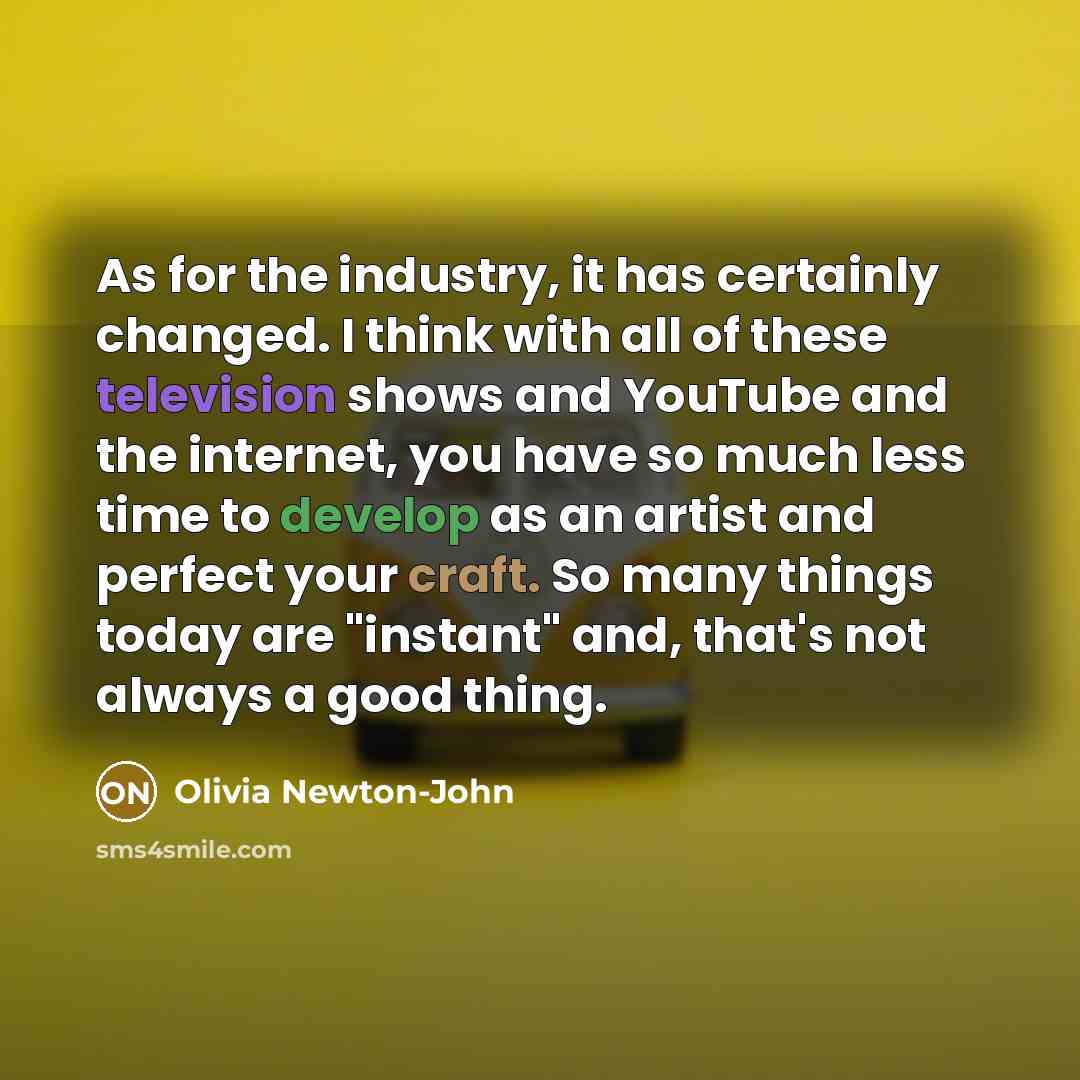 “As for the industry, it has certainly changed. I think with all of these television shows and YouTube and the internet, you have so much less time to develop as an artist and perfect your craft. So many things today are "instant" and, that's not always a good thing.” quote by Olivia Newton-John