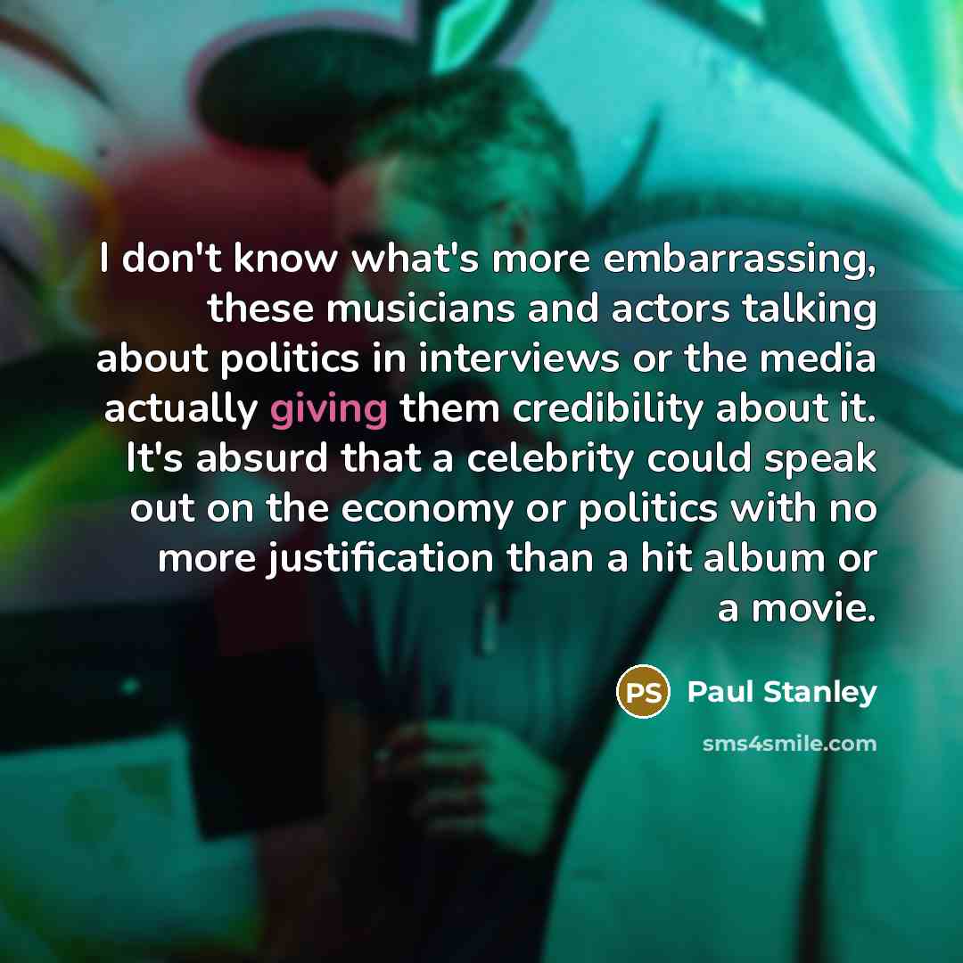 “I don't know what's more embarrassing, these musicians and actors talking about politics in interviews or the media actually giving them credibility about it. It's absurd that a celebrity could speak out on the economy or politics with no more justification than a hit album or a movie.” quote by Paul Stanley