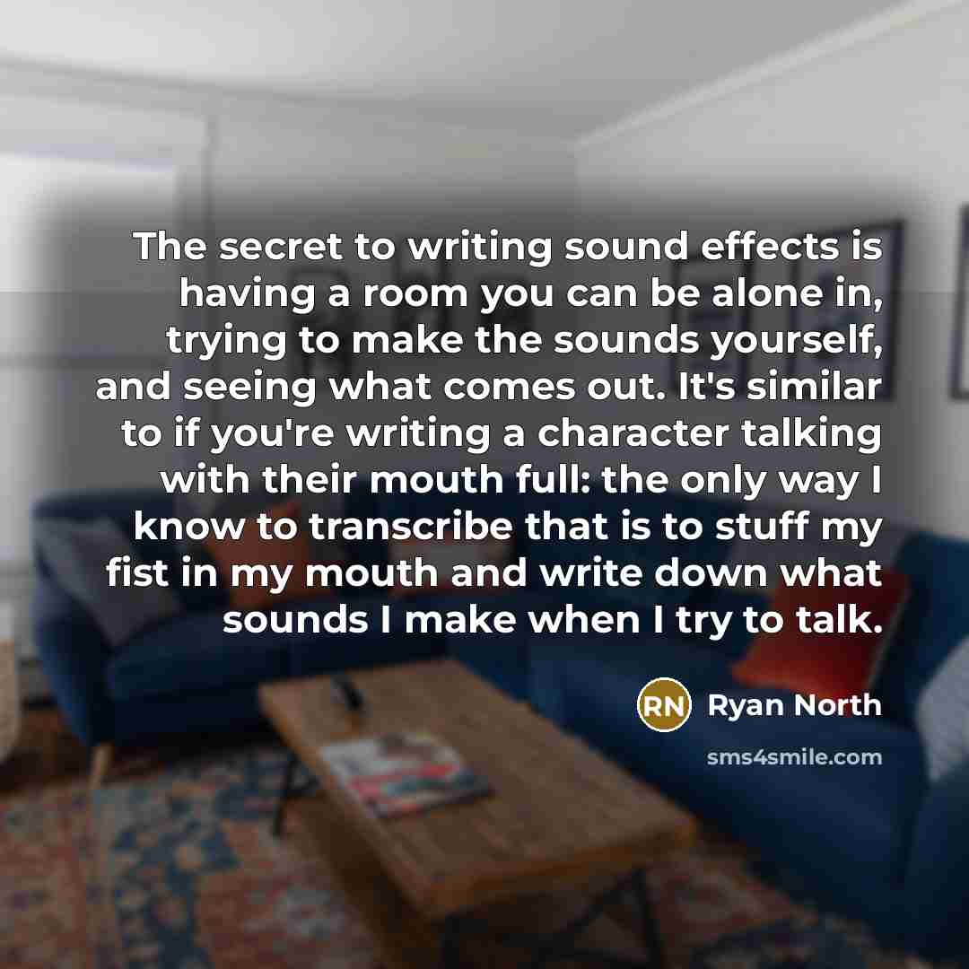 “The secret to writing sound effects is having a room you can be alone in, trying to make the sounds yourself, and seeing what comes out. It's similar to if you're writing a character talking with their mouth full: the only way I know to transcribe that is to stuff my fist in my mouth and write…” quote by Ryan North