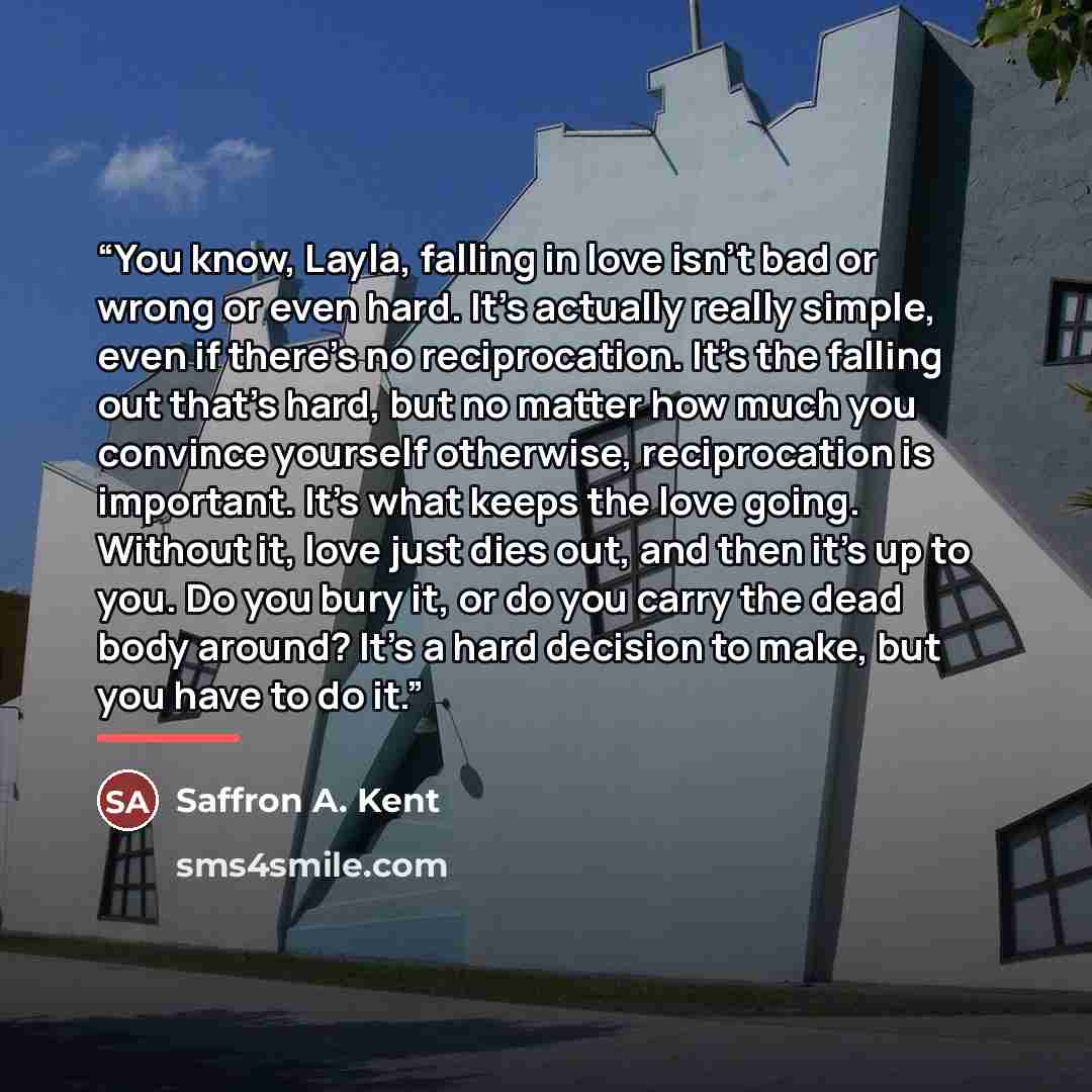 “You know, Layla, falling in love isn’t bad or wrong or even hard. It’s actually really simple, even if there’s no reciprocation. It’s the falling out that’s hard, but no matter how much you convince yourself otherwise, reciprocation is important. It’s what keeps the love going. Without it, love…” quote by Saffron A. Kent