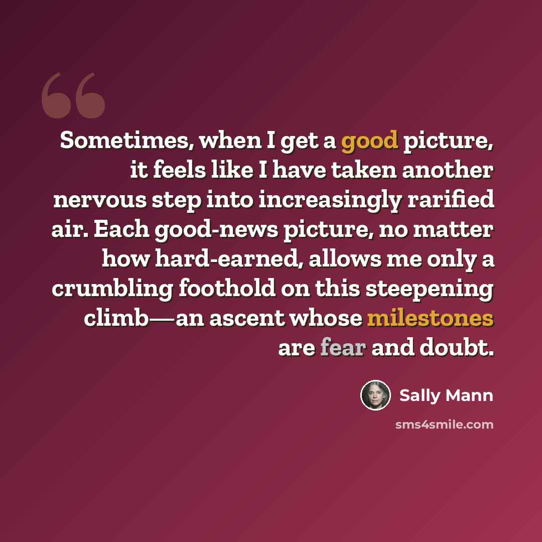 “Sometimes, when I get a good picture, it feels like I have taken another nervous step into increasingly rarified air. Each good-news picture, no matter how hard-earned, allows me only a crumbling foothold on this steepening climb—an ascent whose milestones are fear and doubt.” quote by Sally Mann