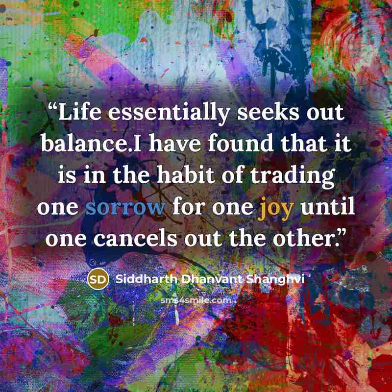 “Life essentially seeks out balance.I have found that it is in the habit of trading one sorrow for one joy until one cancels out the other.” quote by Siddharth Dhanvant Shanghvi