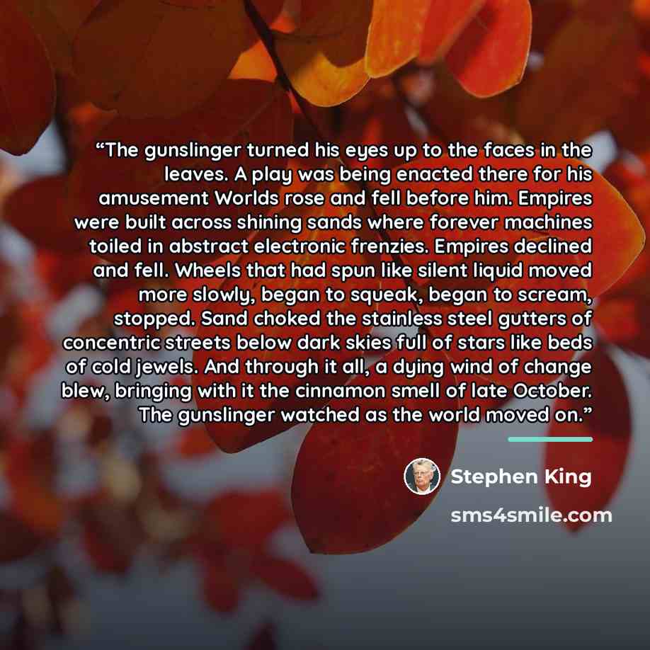 “The gunslinger turned his eyes up to the faces in the leaves. A play was being enacted there for his amusement Worlds rose and fell before him. Empires were built across shining sands where forever machines toiled in abstract electronic frenzies. Empires declined and fell. Wheels that had spun…” quote by Stephen King
